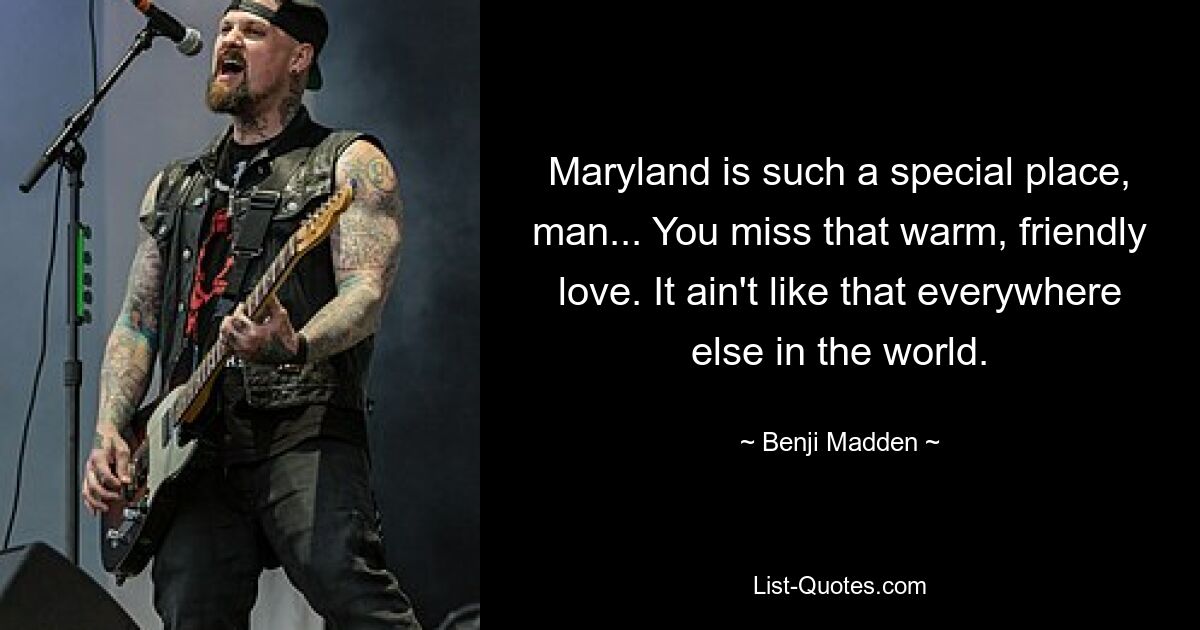 Maryland is such a special place, man... You miss that warm, friendly love. It ain't like that everywhere else in the world. — © Benji Madden