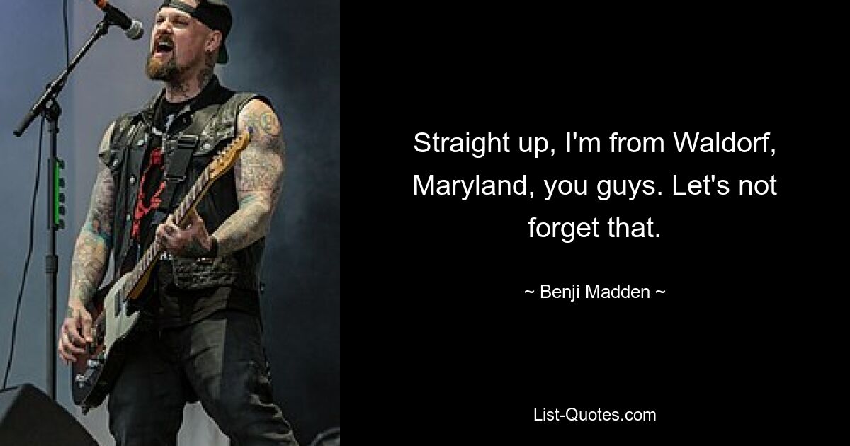 Straight up, I'm from Waldorf, Maryland, you guys. Let's not forget that. — © Benji Madden