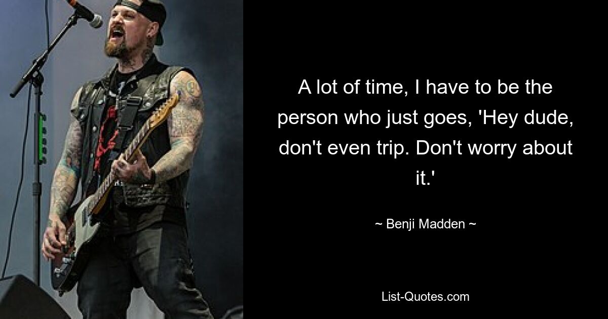 A lot of time, I have to be the person who just goes, 'Hey dude, don't even trip. Don't worry about it.' — © Benji Madden