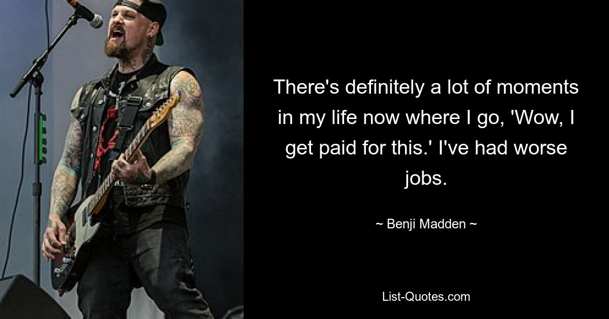 There's definitely a lot of moments in my life now where I go, 'Wow, I get paid for this.' I've had worse jobs. — © Benji Madden