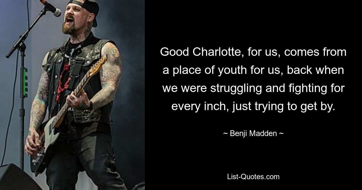 Good Charlotte, for us, comes from a place of youth for us, back when we were struggling and fighting for every inch, just trying to get by. — © Benji Madden