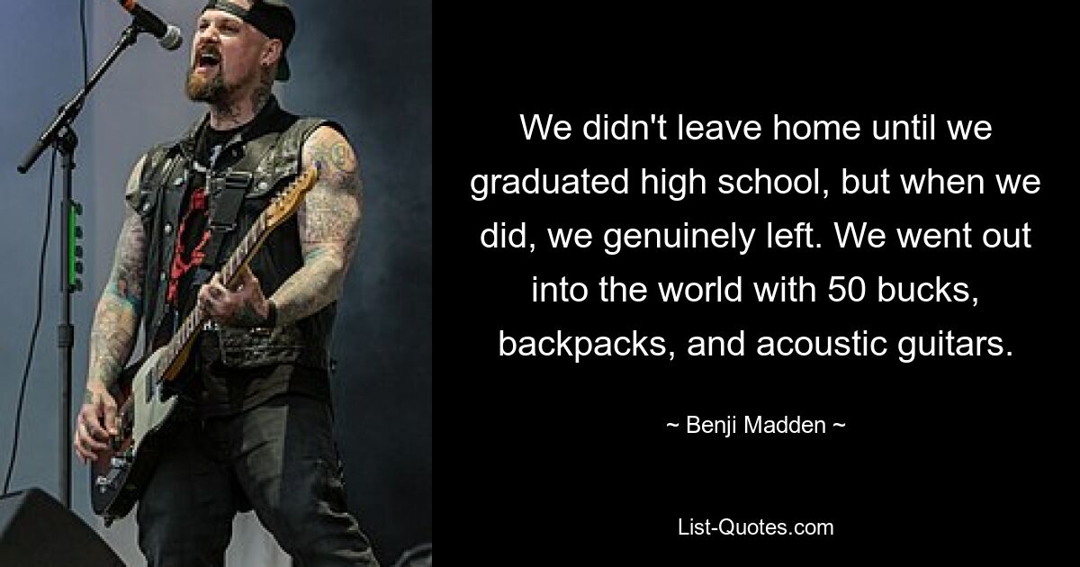 We didn't leave home until we graduated high school, but when we did, we genuinely left. We went out into the world with 50 bucks, backpacks, and acoustic guitars. — © Benji Madden