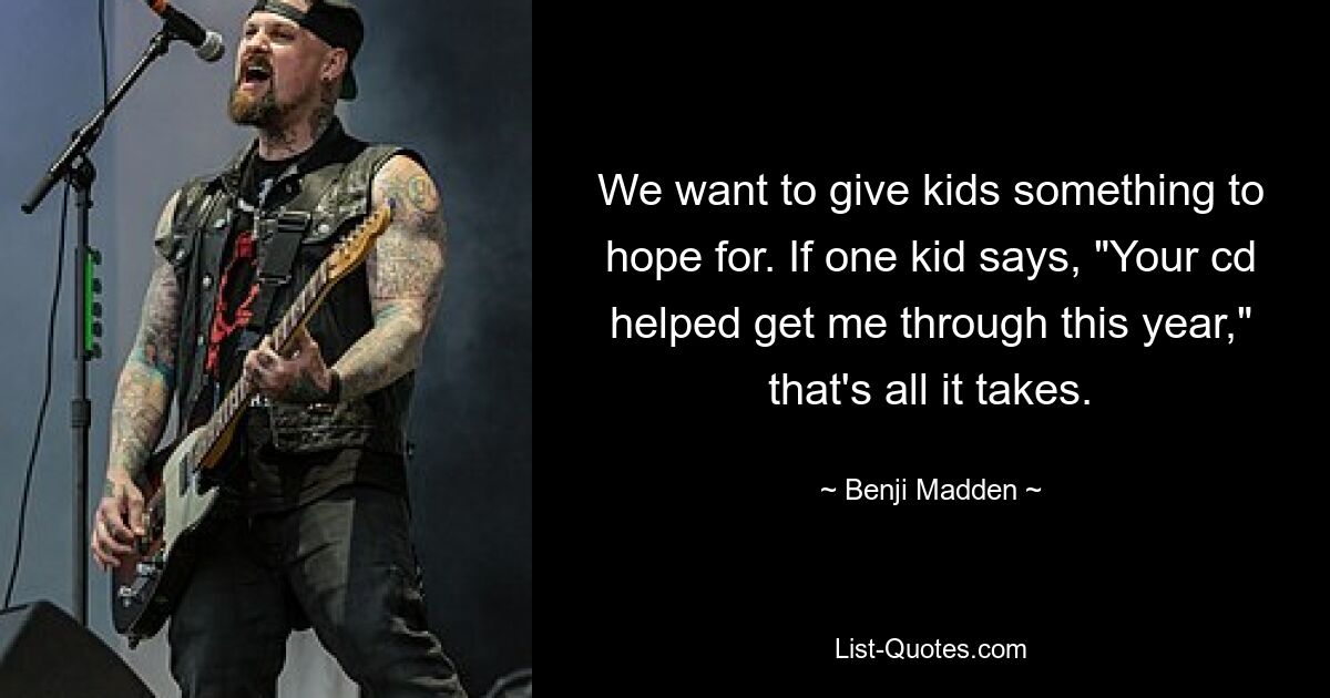 We want to give kids something to hope for. If one kid says, "Your cd helped get me through this year," that's all it takes. — © Benji Madden