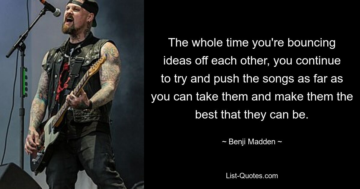 The whole time you're bouncing ideas off each other, you continue to try and push the songs as far as you can take them and make them the best that they can be. — © Benji Madden