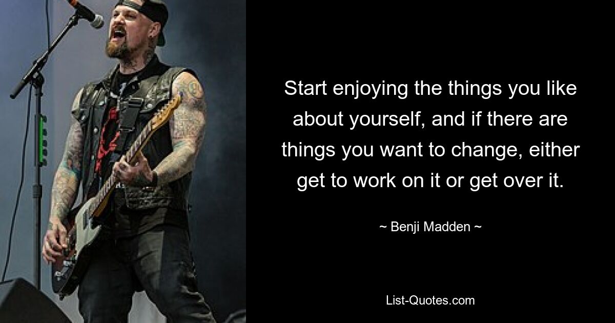 Start enjoying the things you like about yourself, and if there are things you want to change, either get to work on it or get over it. — © Benji Madden