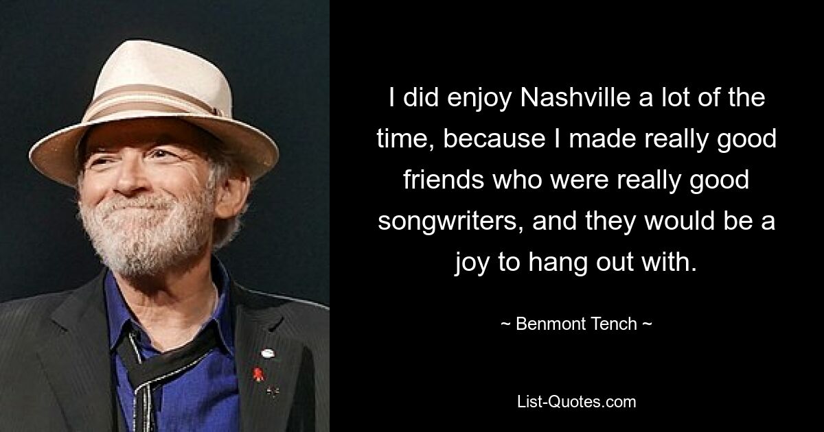 I did enjoy Nashville a lot of the time, because I made really good friends who were really good songwriters, and they would be a joy to hang out with. — © Benmont Tench