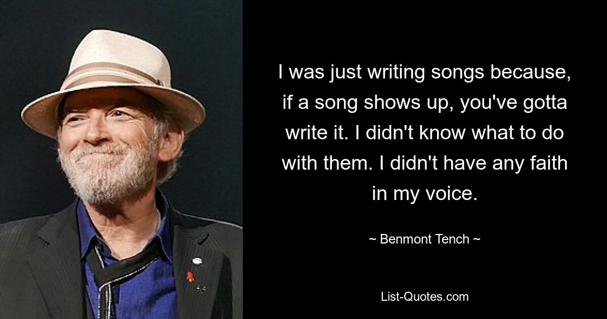 I was just writing songs because, if a song shows up, you've gotta write it. I didn't know what to do with them. I didn't have any faith in my voice. — © Benmont Tench