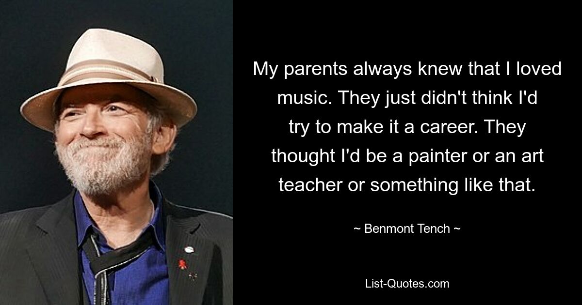 My parents always knew that I loved music. They just didn't think I'd try to make it a career. They thought I'd be a painter or an art teacher or something like that. — © Benmont Tench