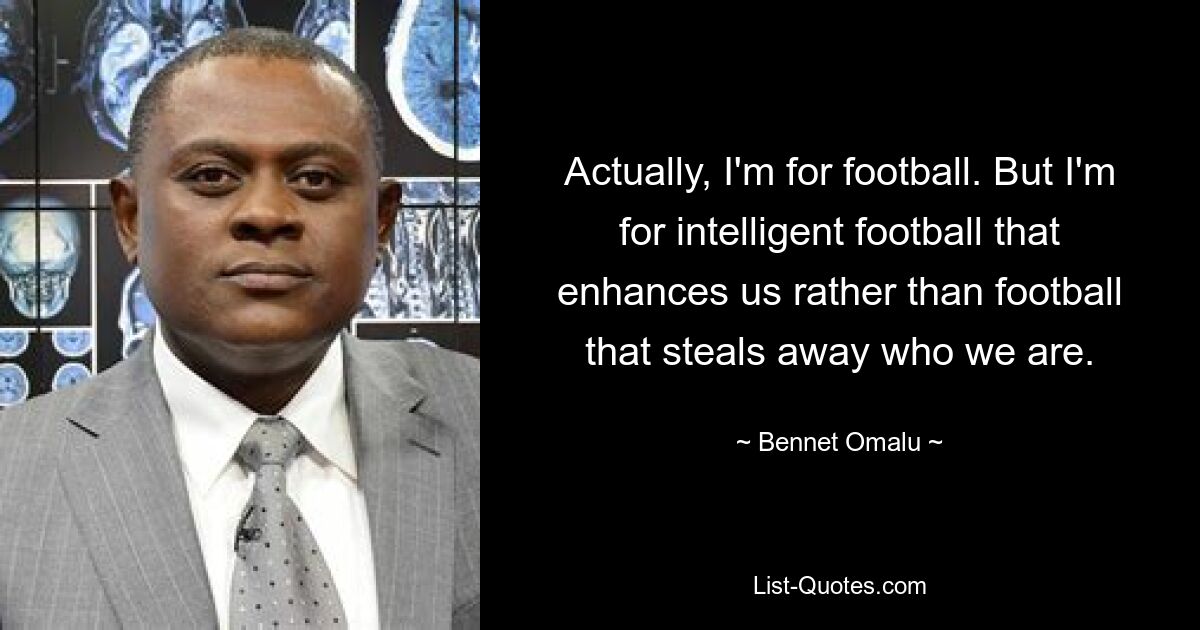 Actually, I'm for football. But I'm for intelligent football that enhances us rather than football that steals away who we are. — © Bennet Omalu