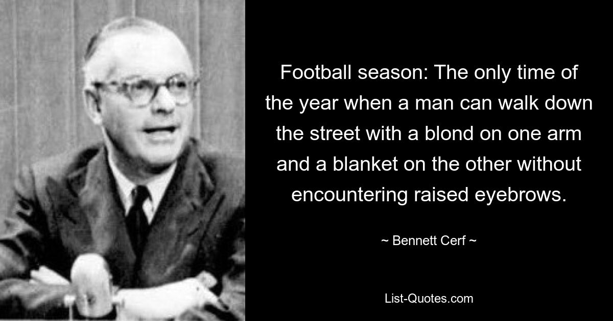 Football season: The only time of the year when a man can walk down the street with a blond on one arm and a blanket on the other without encountering raised eyebrows. — © Bennett Cerf