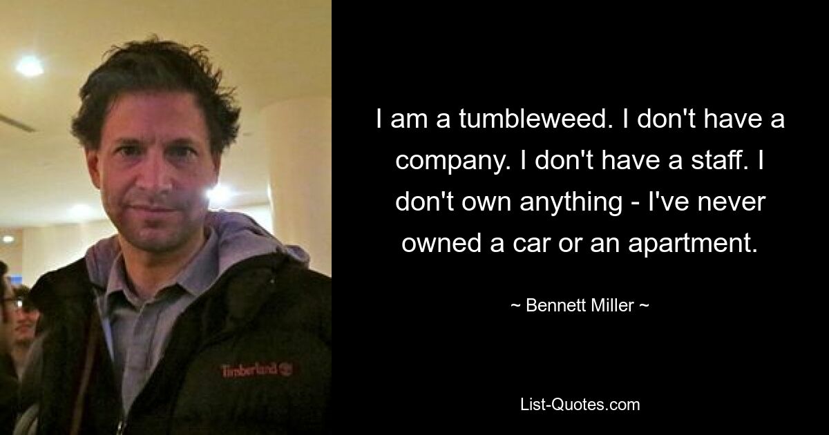 I am a tumbleweed. I don't have a company. I don't have a staff. I don't own anything - I've never owned a car or an apartment. — © Bennett Miller