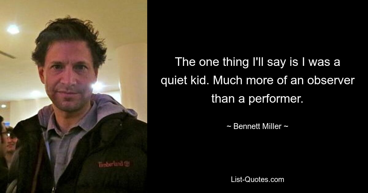 The one thing I'll say is I was a quiet kid. Much more of an observer than a performer. — © Bennett Miller