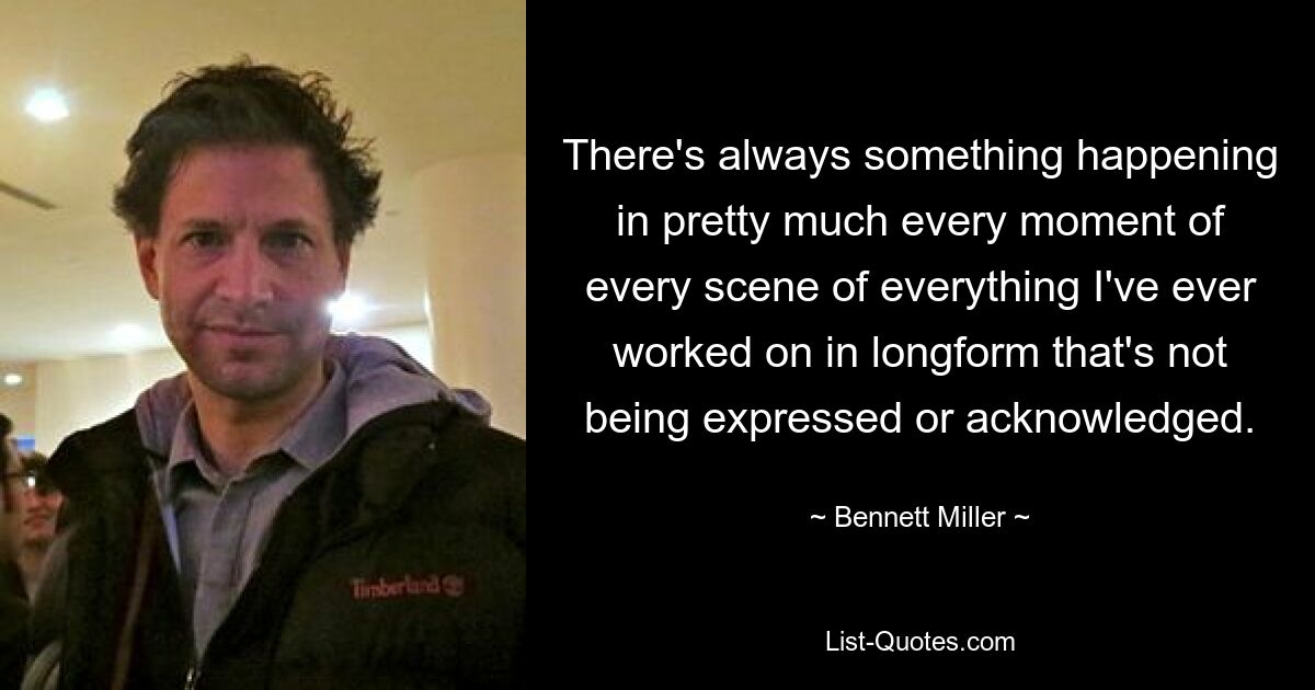 There's always something happening in pretty much every moment of every scene of everything I've ever worked on in longform that's not being expressed or acknowledged. — © Bennett Miller