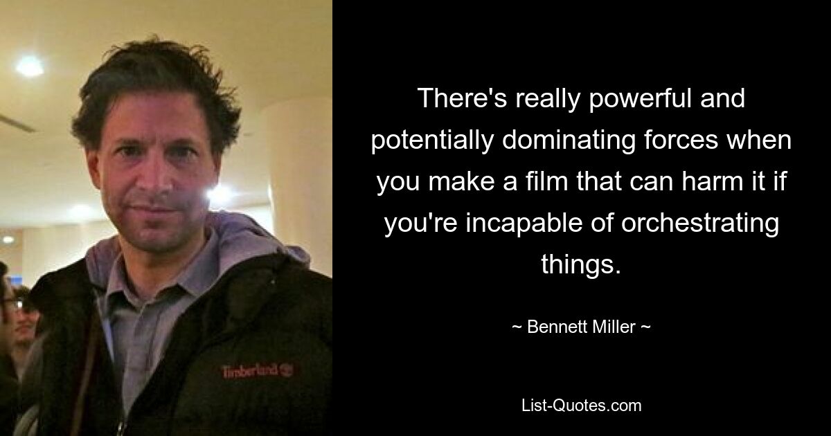 There's really powerful and potentially dominating forces when you make a film that can harm it if you're incapable of orchestrating things. — © Bennett Miller