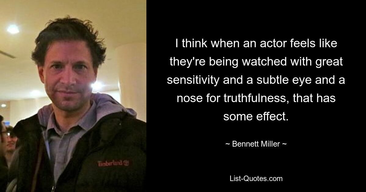 I think when an actor feels like they're being watched with great sensitivity and a subtle eye and a nose for truthfulness, that has some effect. — © Bennett Miller