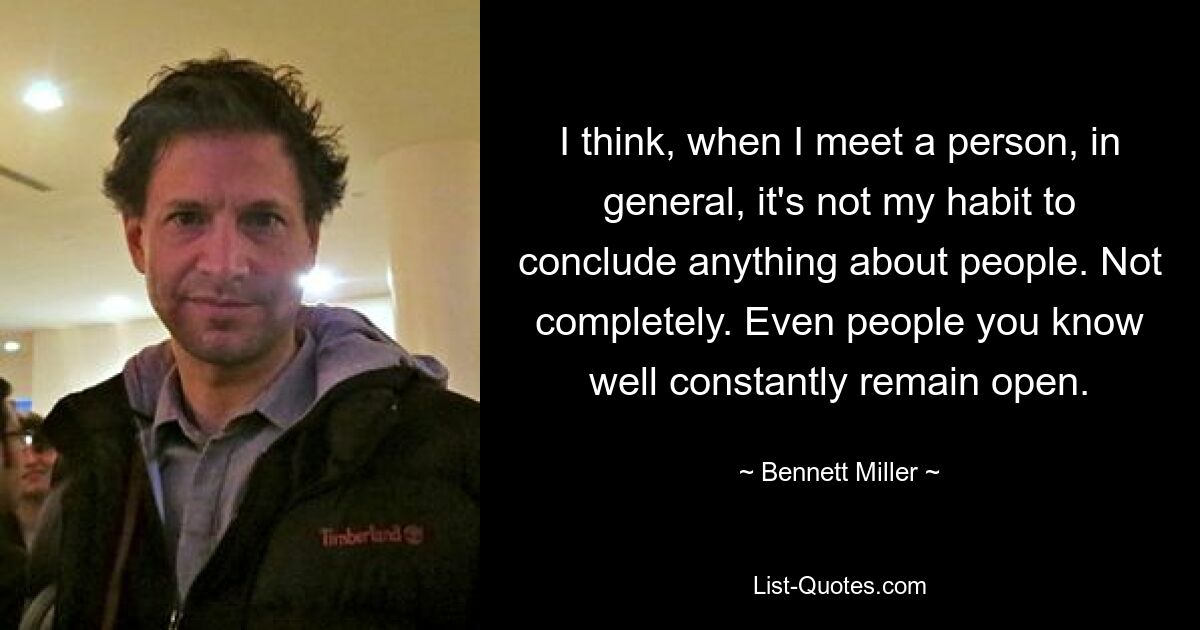 I think, when I meet a person, in general, it's not my habit to conclude anything about people. Not completely. Even people you know well constantly remain open. — © Bennett Miller