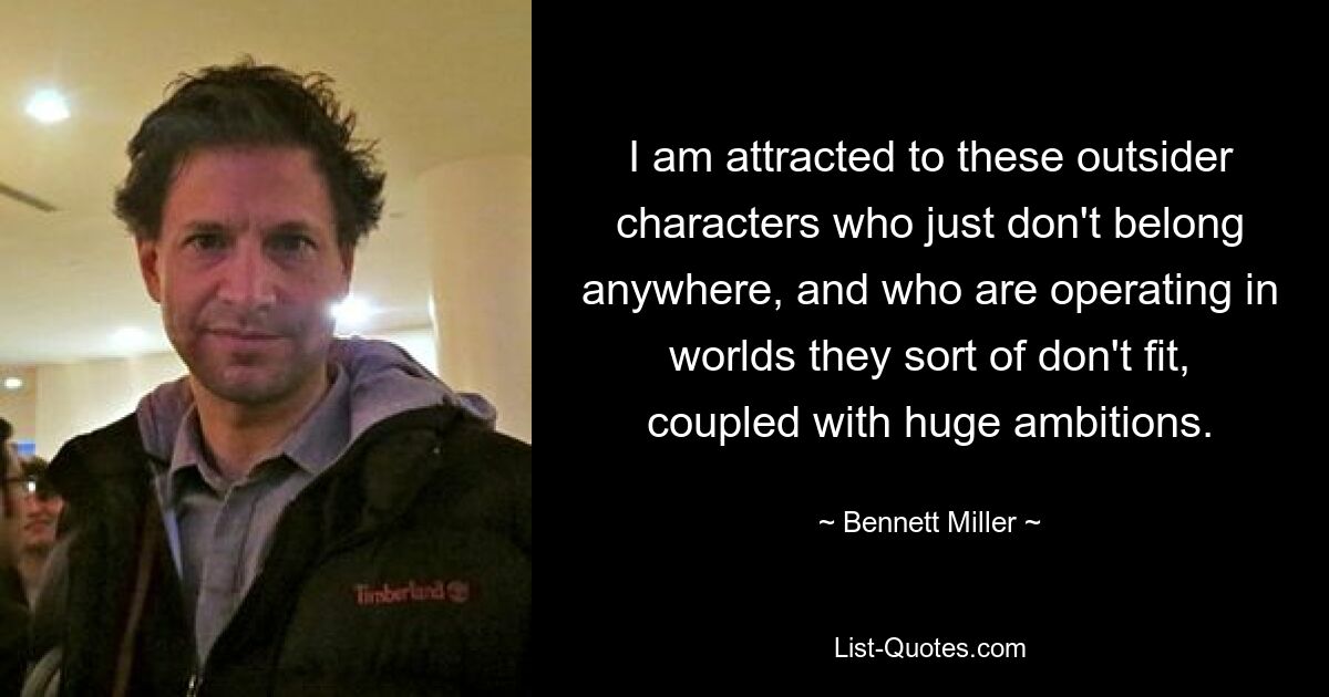 I am attracted to these outsider characters who just don't belong anywhere, and who are operating in worlds they sort of don't fit, coupled with huge ambitions. — © Bennett Miller