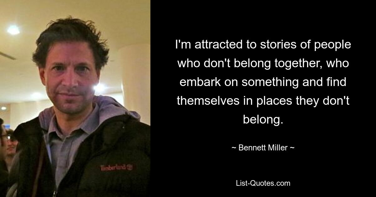 I'm attracted to stories of people who don't belong together, who embark on something and find themselves in places they don't belong. — © Bennett Miller