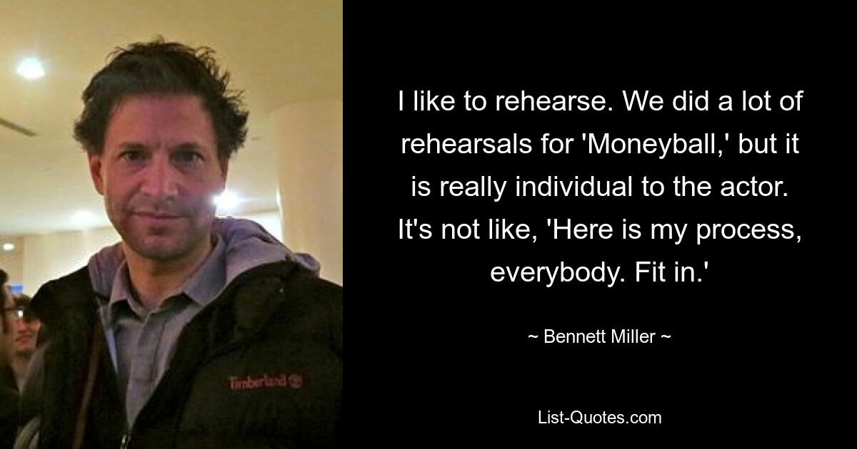 I like to rehearse. We did a lot of rehearsals for 'Moneyball,' but it is really individual to the actor. It's not like, 'Here is my process, everybody. Fit in.' — © Bennett Miller