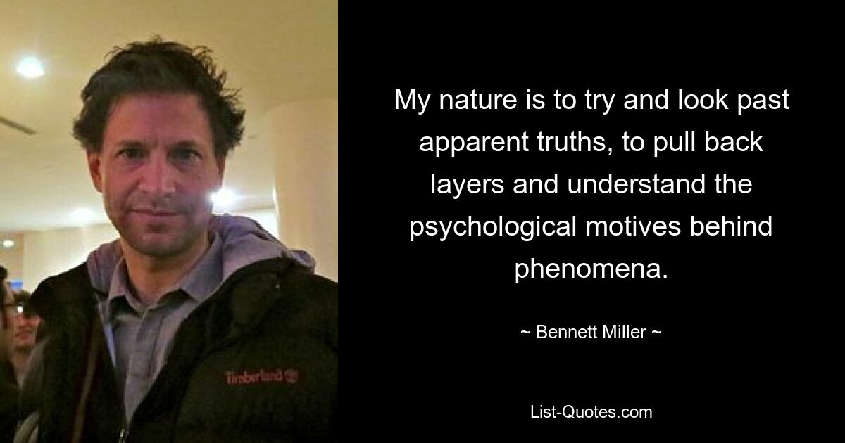 My nature is to try and look past apparent truths, to pull back layers and understand the psychological motives behind phenomena. — © Bennett Miller