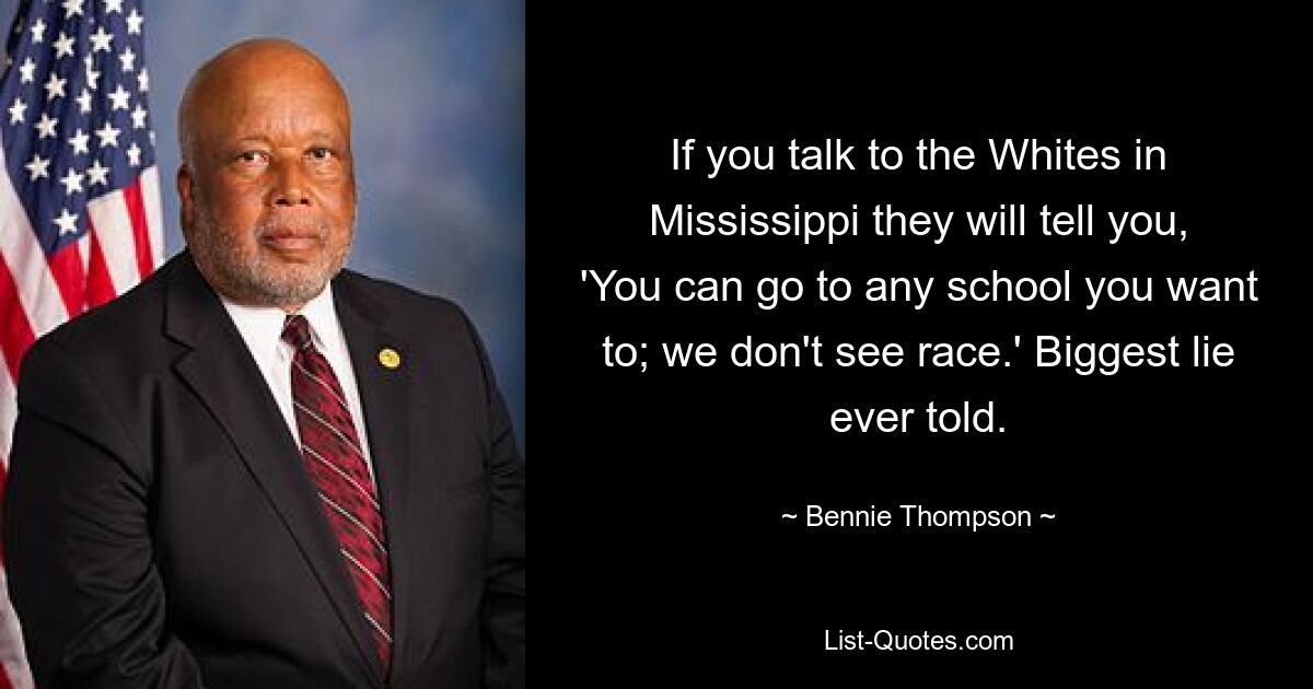 If you talk to the Whites in Mississippi they will tell you, 'You can go to any school you want to; we don't see race.' Biggest lie ever told. — © Bennie Thompson