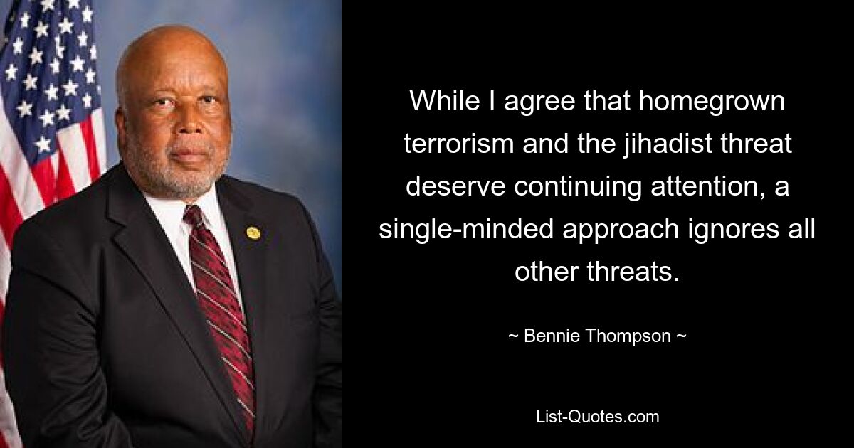 While I agree that homegrown terrorism and the jihadist threat deserve continuing attention, a single-minded approach ignores all other threats. — © Bennie Thompson