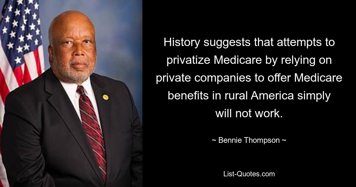 History suggests that attempts to privatize Medicare by relying on private companies to offer Medicare benefits in rural America simply will not work. — © Bennie Thompson