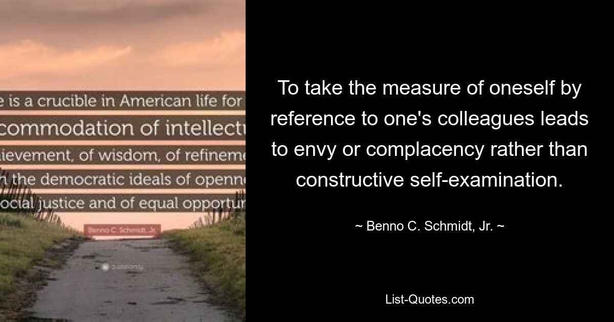 To take the measure of oneself by reference to one's colleagues leads to envy or complacency rather than constructive self-examination. — © Benno C. Schmidt, Jr.