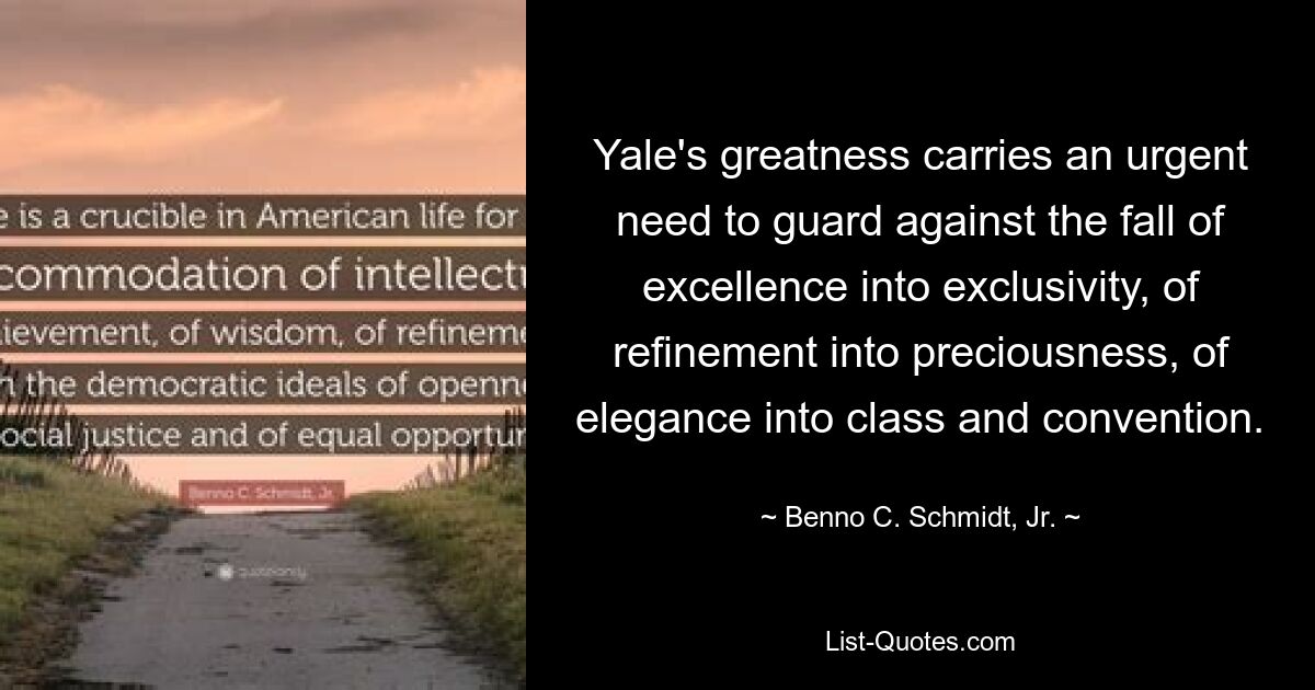 Yale's greatness carries an urgent need to guard against the fall of excellence into exclusivity, of refinement into preciousness, of elegance into class and convention. — © Benno C. Schmidt, Jr.