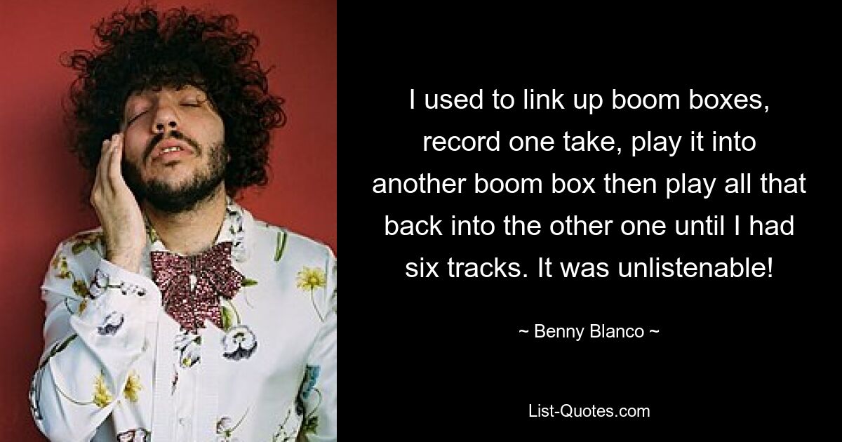 I used to link up boom boxes, record one take, play it into another boom box then play all that back into the other one until I had six tracks. It was unlistenable! — © Benny Blanco