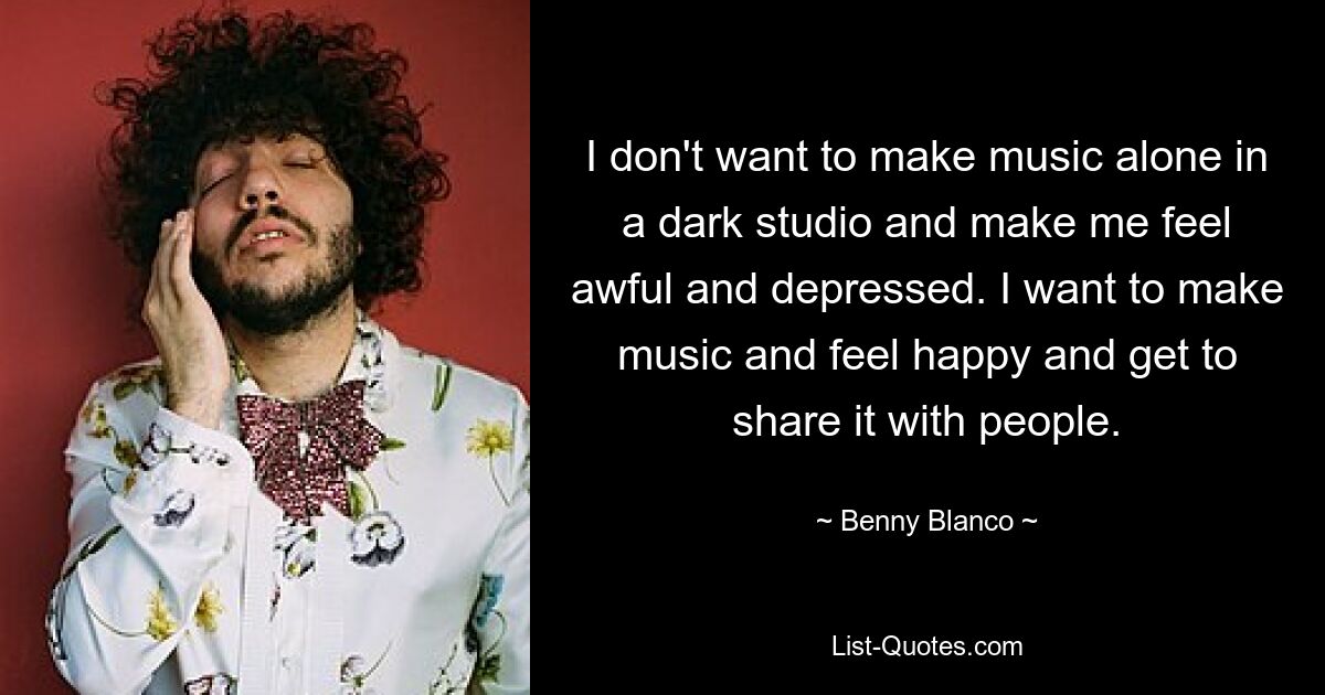 Ich möchte nicht alleine in einem dunklen Studio Musik machen und mich schrecklich und deprimiert fühlen. Ich möchte Musik machen, mich glücklich fühlen und sie mit Menschen teilen. — © Benny Blanco 