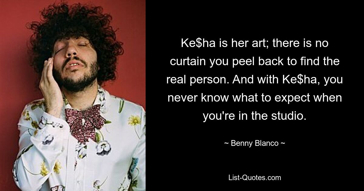 Ke$ha is her art; there is no curtain you peel back to find the real person. And with Ke$ha, you never know what to expect when you're in the studio. — © Benny Blanco