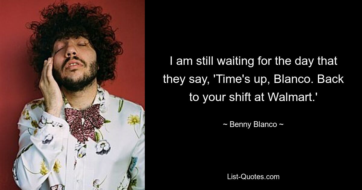 I am still waiting for the day that they say, 'Time's up, Blanco. Back to your shift at Walmart.' — © Benny Blanco