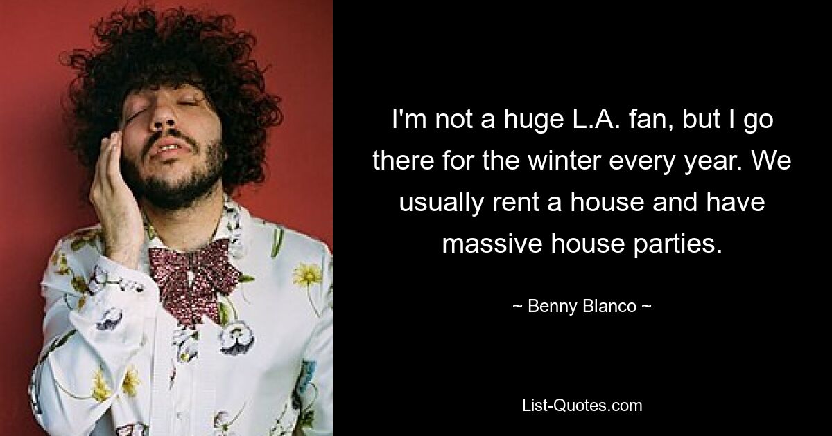 I'm not a huge L.A. fan, but I go there for the winter every year. We usually rent a house and have massive house parties. — © Benny Blanco