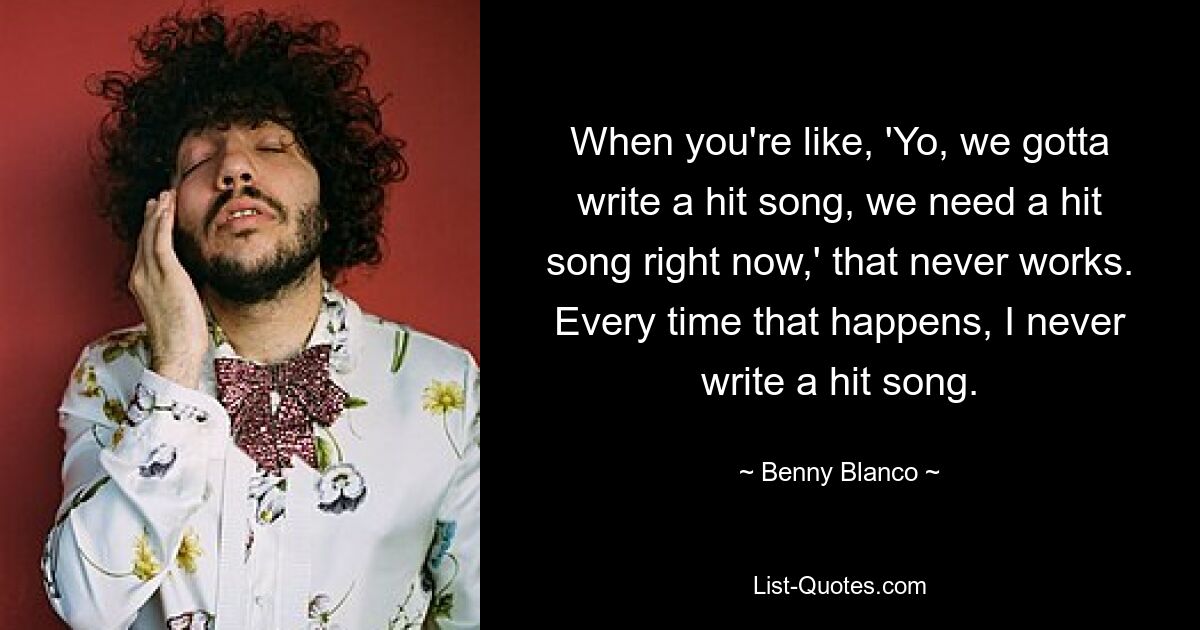 When you're like, 'Yo, we gotta write a hit song, we need a hit song right now,' that never works. Every time that happens, I never write a hit song. — © Benny Blanco