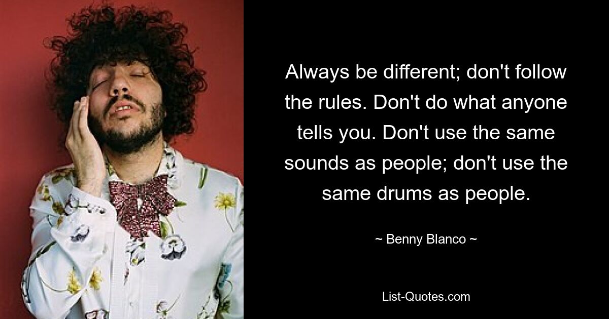 Always be different; don't follow the rules. Don't do what anyone tells you. Don't use the same sounds as people; don't use the same drums as people. — © Benny Blanco