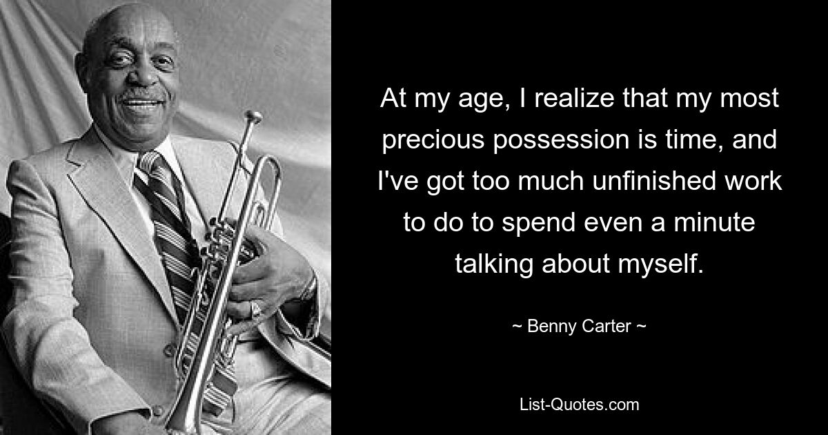 At my age, I realize that my most precious possession is time, and I've got too much unfinished work to do to spend even a minute talking about myself. — © Benny Carter