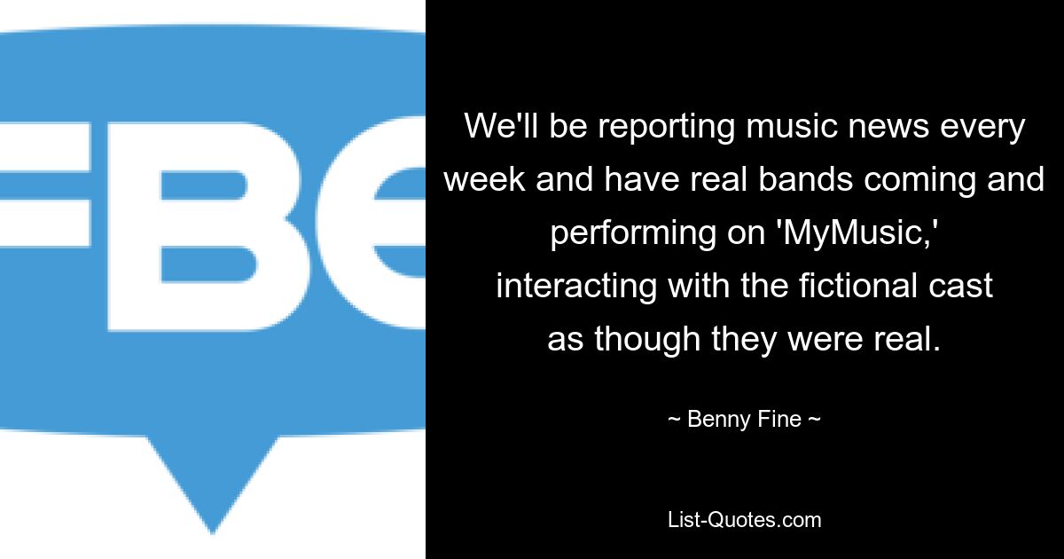 We'll be reporting music news every week and have real bands coming and performing on 'MyMusic,' interacting with the fictional cast as though they were real. — © Benny Fine