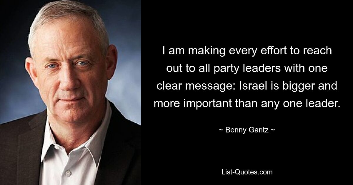 I am making every effort to reach out to all party leaders with one clear message: Israel is bigger and more important than any one leader. — © Benny Gantz