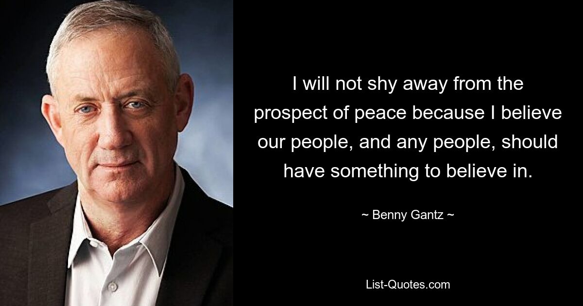 I will not shy away from the prospect of peace because I believe our people, and any people, should have something to believe in. — © Benny Gantz