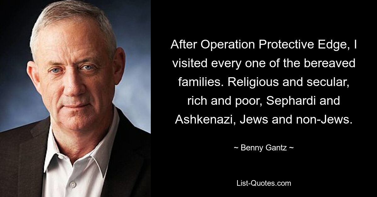 After Operation Protective Edge, I visited every one of the bereaved families. Religious and secular, rich and poor, Sephardi and Ashkenazi, Jews and non-Jews. — © Benny Gantz