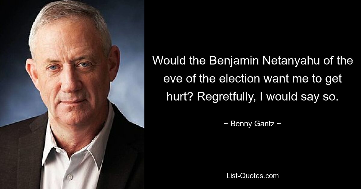 Would the Benjamin Netanyahu of the eve of the election want me to get hurt? Regretfully, I would say so. — © Benny Gantz