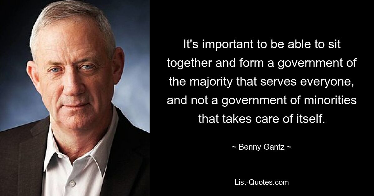 It's important to be able to sit together and form a government of the majority that serves everyone, and not a government of minorities that takes care of itself. — © Benny Gantz