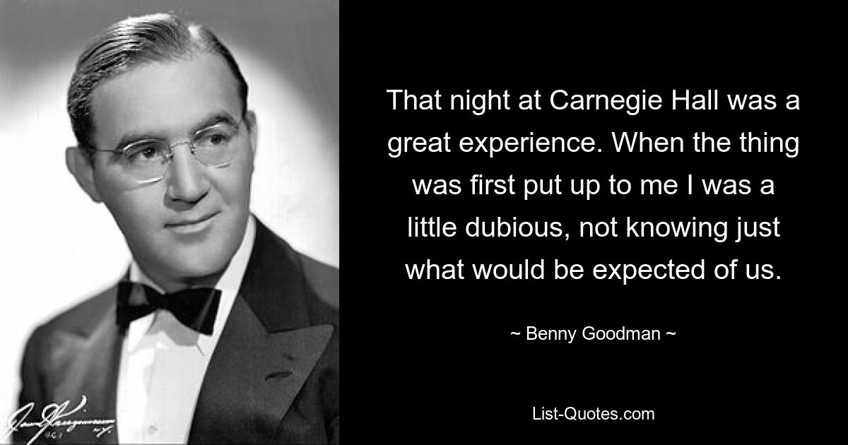 That night at Carnegie Hall was a great experience. When the thing was first put up to me I was a little dubious, not knowing just what would be expected of us. — © Benny Goodman