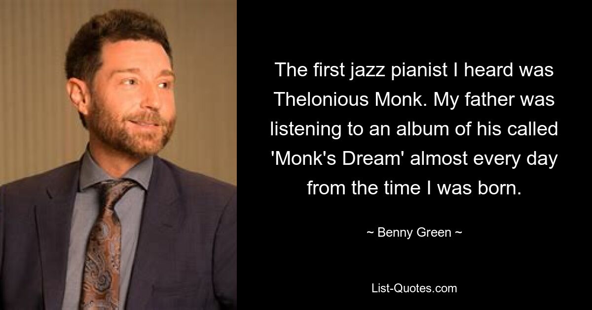 The first jazz pianist I heard was Thelonious Monk. My father was listening to an album of his called 'Monk's Dream' almost every day from the time I was born. — © Benny Green