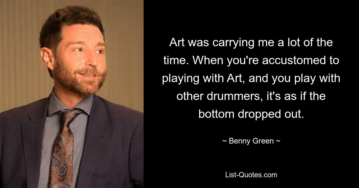 Art was carrying me a lot of the time. When you're accustomed to playing with Art, and you play with other drummers, it's as if the bottom dropped out. — © Benny Green