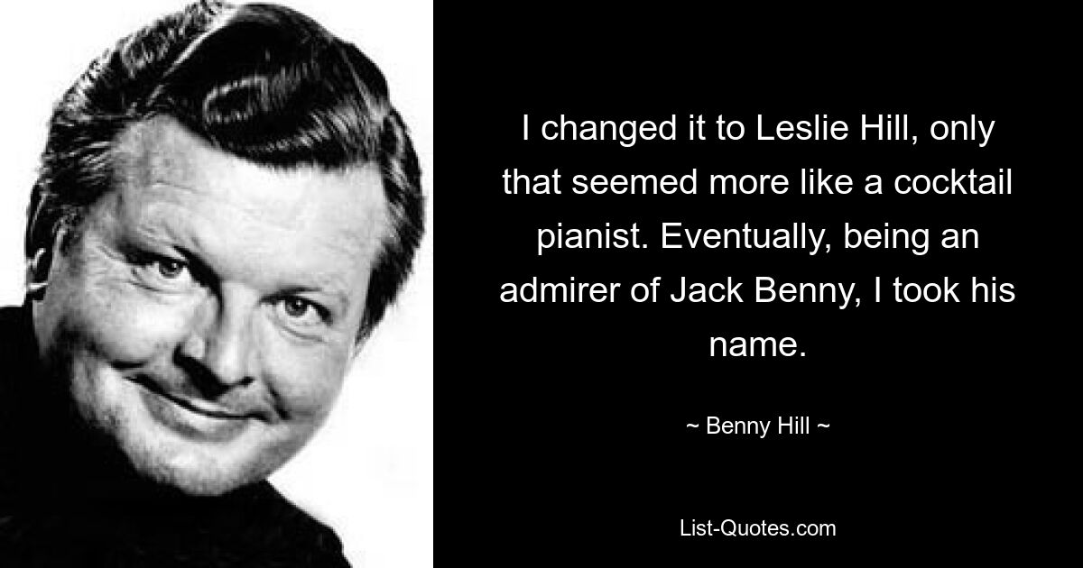 I changed it to Leslie Hill, only that seemed more like a cocktail pianist. Eventually, being an admirer of Jack Benny, I took his name. — © Benny Hill