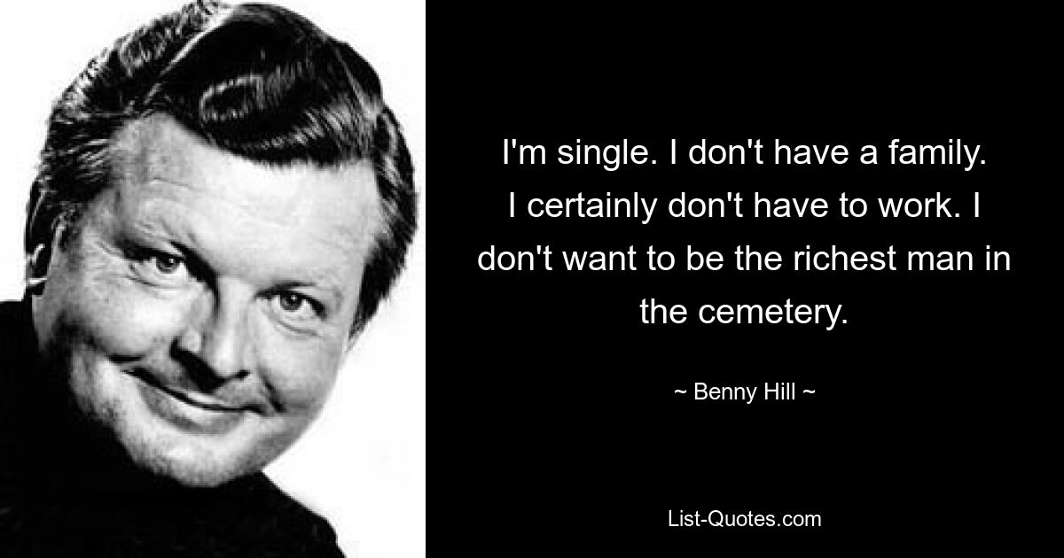 I'm single. I don't have a family. I certainly don't have to work. I don't want to be the richest man in the cemetery. — © Benny Hill