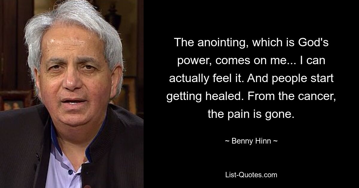 The anointing, which is God's power, comes on me... I can actually feel it. And people start getting healed. From the cancer, the pain is gone. — © Benny Hinn