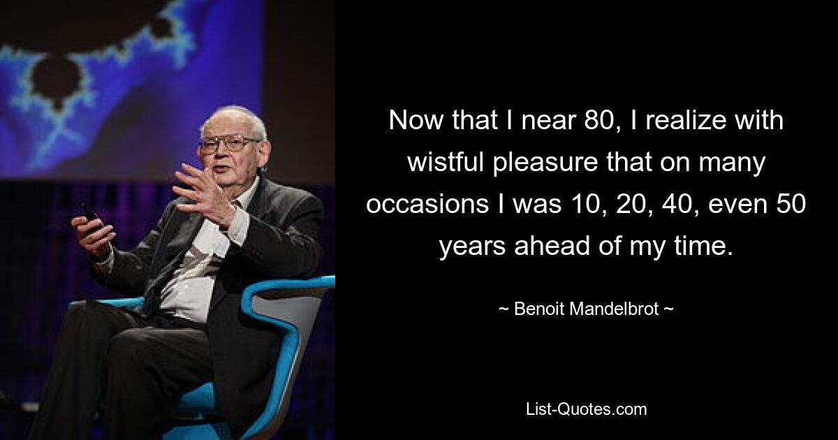 Now that I near 80, I realize with wistful pleasure that on many occasions I was 10, 20, 40, even 50 years ahead of my time. — © Benoit Mandelbrot